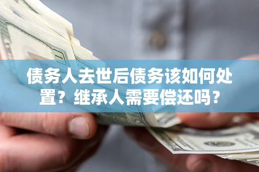 济南债务人去世后债务该如何处置？继承人需要偿还吗？