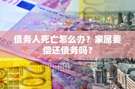 济南债务人死亡怎么办？家属要偿还债务吗？