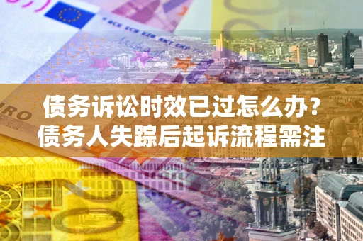 济南债务诉讼时效已过怎么办？债务人失踪后起诉流程需注意什么？