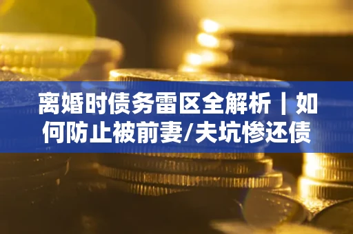 济南离婚时债务雷区全解析｜如何防止被前妻/夫坑惨还债？