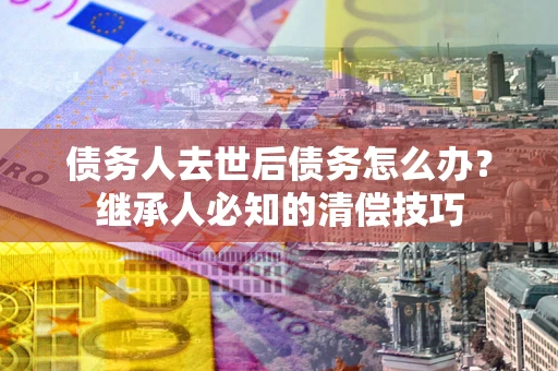 济南债务人去世后债务怎么办？继承人必知的清偿技巧
